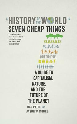 A History of the World in Seven Cheap Things: A Guide to Capitalism, Nature, and the Future of the Planet by Rajeev Charles Patel, Jason W. Moore
