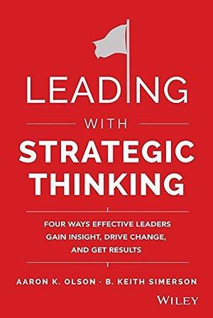 LEADING WITH STRATEGIC THINKING: FOUR WAYS EFFECTIVE LEADERS GAIN INSIGHT, DRIVE CHANGE, AND GET RES by Aaron K. Olson, Aaron K. Olson, B. Keith Simerson