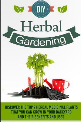 DIY Herbal Gardening - Discover The Top 7 Herbal Medicinal Plants That You Can G by Barbara Glidewell