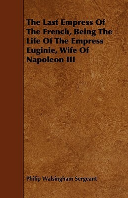 The Last Empress of the French, Being the Life of the Empress Euginie, Wife of Napoleon III by Philip Walsingham Sergeant