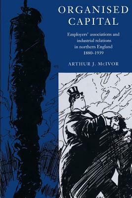 Organised Capital: Employers' Associations and Industrial Relations in Northern England, 1880 1939 by Arthur J. McIvor, McIvor Arthur J.