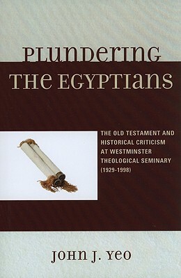 Plundering the Egyptians: The Old Testament and Historical Criticism at Westminster Theological Seminary (1929-1998) by John J. Yeo