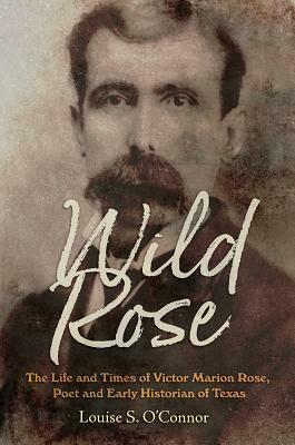 Wild Rose: The Life and Times of Victor Marion Rose, Poet and Historian of Early Texas by Louise O'Connor