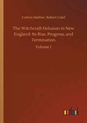 The Witchcraft Delusion in New England: Its Rise, Progress, and Termination by Cotton Mather, Robert Calef