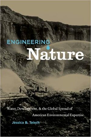 Engineering Nature: Water, Development, and the Global Spread of American Environmental Expertise by Jessica Teisch