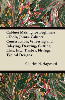 Cabinet Making for Beginners - Tools, Joints, Cabinet Construction, Veneering and Inlaying, Drawing, Cutting Lists, Etc., Timber, Fittings, Typical De by Charles H. Hayward