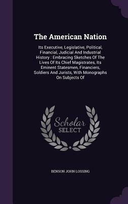 The American Nation: Its Executive, Legislative, Political, Financial, Judicial and Industrial History: Embracing Sketches of the Lives of by Benson John Lossing