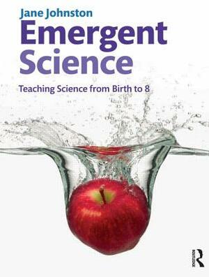Emergent Science: Teaching science from birth to 8 by Jane Johnston