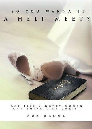 So You Wanna Be A Help Meet?: Act Like A Godly Woman Think Like Christ? by Roz Brown