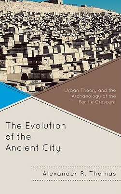 The Evolution of the Ancient City: Urban Theory and the Archaeology of the Fertile Crescent by Alexander R. Thomas