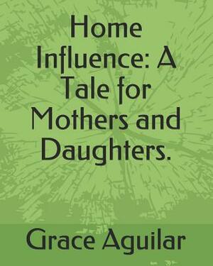 Home Influence: A Tale for Mothers and Daughters. by Grace Aguilar