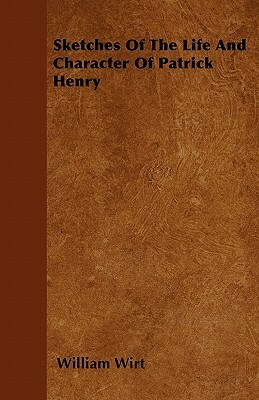 Sketches Of The Life And Character Of Patrick Henry by William Wirt