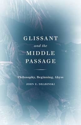 Glissant and the Middle Passage: Philosophy, Beginning, Abyss by John E. Drabinski