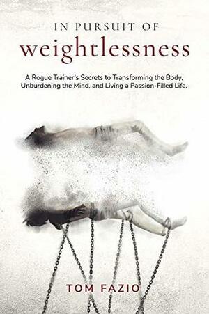 In Pursuit of Weightlessness: A Rogue Trainer's Secrets to Transforming the Body, Unburdening the Mind, and Living a Passion-Filled Life by Tom Fazio