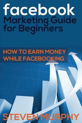Facebook Marketing Guide for Beginners: How to Earn Money While Facebook- King by Steven Murphy