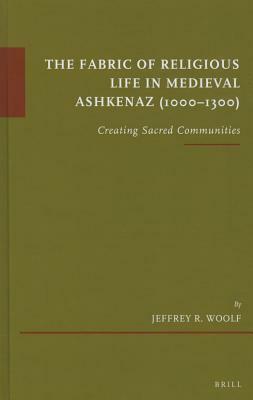 The Fabric of Religious Life in Medieval Ashkenaz (1000-1300): Creating Sacred Communities by Jeffrey R. Woolf