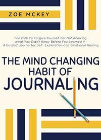 The Mind-Changing Habit of Journaling: The Path To Forgive Yourself For Not Knowing What You Didn't Know Before You Learned It - A Guided Journal for Self-Exploration and Emotional Healing by Zoe McKey