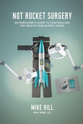 Not Rocket Surgery: An Employer's Guide to Controlling the Health Care Supply Chain by Mike Hill