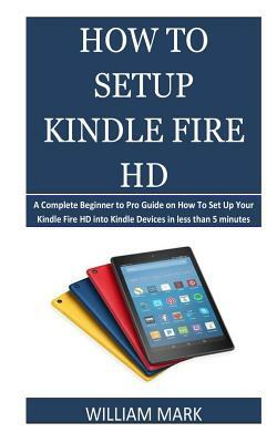 How To Setup Your Kindle Fire HD: A Complete Beginner to Pro Guide on How To Set Up Your Kindle Fire HD into Kindle Devices in less than 5 minutes by William Mark