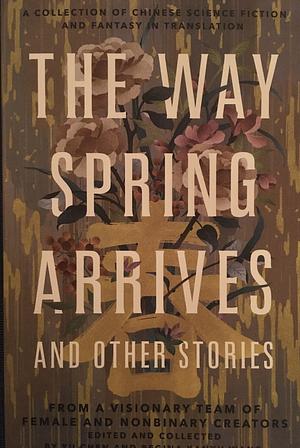 The Way Spring Arrives and Other Stories: A Collection of Chinese Science Fiction and Fantasy in Translation from a Visionary Team of Female and Nonbinary Creators by Regina Kanyu Wang, Yu Chen