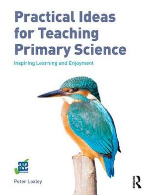 Practical Ideas for Teaching Primary Science: Inspiring Learning and Enjoyment by Peter Loxley