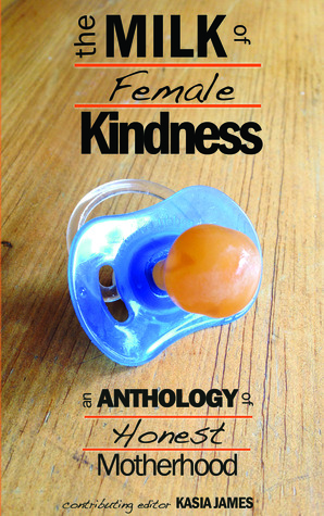 The Milk of Female Kindness: An Anthology of Honest Motherhood by Heather Sadiechild Harris, Mary Jeavons, Marie Marshall, Carla Pascoe, Angélique Jamail, Maureen Bowden, Tara Chevrestt, Judith Field, Christa Forster, Betty Ming Liu, Kasia James, Kitty Brody, Judith Logan Farias, Tram Nguyen, Rhyannon Yates, Sarah Cass, Jennifer James, Judith Dickerman-Nelson, Rhyannon, Sabrina Garie, Alison Bartlett, Valerie Walawender, Sandra Danby, Jessica Kennedy, Judy McKinty, Ceridwen Masiulanis, Cheri Roman, Gemma Wright, Laura Evans, Khaalidah Muhammad-Ali