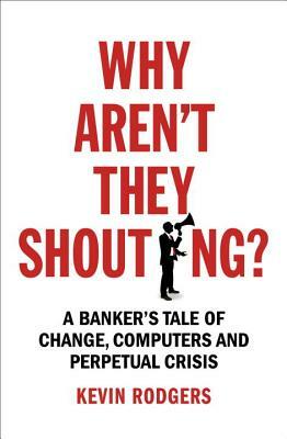 Why Aren't They Shouting?: A Banker's Tale of Change, Computers and Perpetual Crisis by Kevin Rodgers