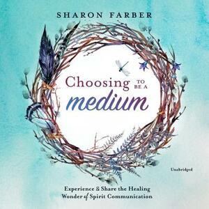 Choosing to Be a Medium: Experience and Share the Healing Wonder of Spirit Communication by Sharon Farber