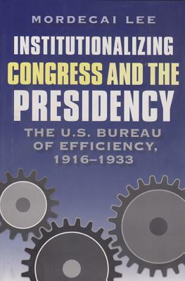 Institutionalizing Congress and the Presidency: The U.S. Bureau of Efficiency, 1916-1933 by Mordecai Lee