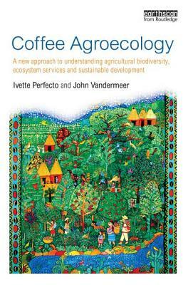 Coffee Agroecology: A New Approach to Understanding Agricultural Biodiversity, Ecosystem Services and Sustainable Development by Ivette Perfecto, John VanderMeer