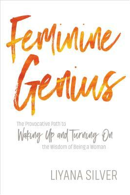 Feminine Genius: The Provocative Path to Waking Up and Turning on the Wisdom of Being a Woman by Liyana Silver