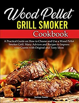 Wood Pellet Grill Smoker Cookbook: A Practical Guide on How to Choose and Use a Wood Pellet Smoker Grill. Many Advices and Recipes to Impress your Guests with Original and Tasty Ideas by Joshua Smith