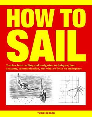 How to Sail: Teaches Basic Sailing and Navigation Techniques, Boat Anatomy, Communication, and What to Do in an Emergency by Twain Braden
