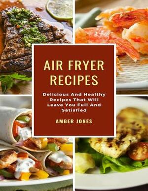 Air Fryer Recipes: Delicious And Healthy Recipes That Will Leave You Full And Satisfied by Amber Jones