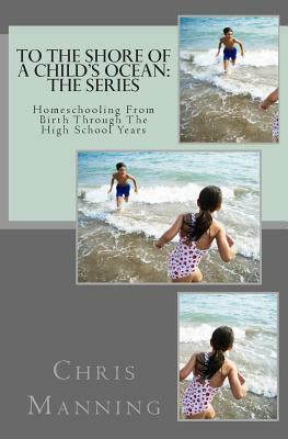 To The Shore of a Child's Ocean: The Series: Homeschooling From Birth Through The High School Years by Chris Manning