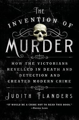 The Invention of Murder: How the Victorians Revelled in Death and Detection and Created Modern Crime by Judith Flanders