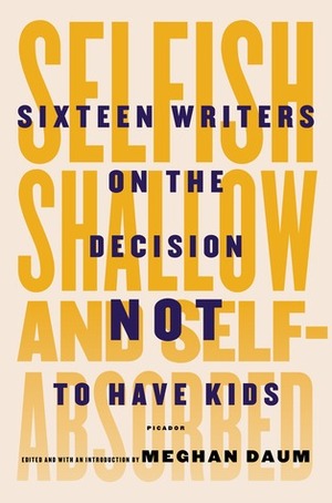 Selfish, Shallow, and Self-Absorbed: Sixteen Writers on The Decision Not To Have Kids by Meghan Daum