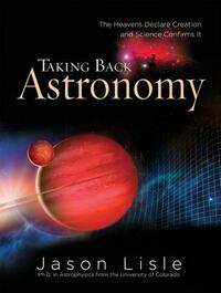 Taking Back Astronomy: The Heavens Declare Creation and Science Confirms It by Jason Lisle
