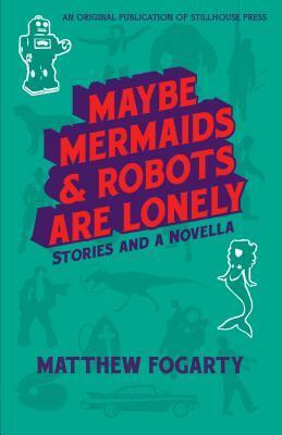 Maybe Mermaids & Robots are Lonely: Stories and a Novella by Matthew Fogarty