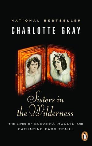 Sisters in the Wilderness: The Lives of Susanna Moodie and Catherine Parr Traill by Charlotte Gray, Charlotte Gray