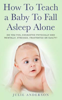 How to Teach a Baby to Fall Asleep Alone: Do You Feel Exhausted Physically and Mentally, Stressed, Frustrated or Guilty? by Julie Anderson