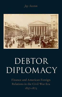 Debtor Diplomacy: Finance and American Foreign Relations in the Civil War Era 1837-1873 by Jay Sexton