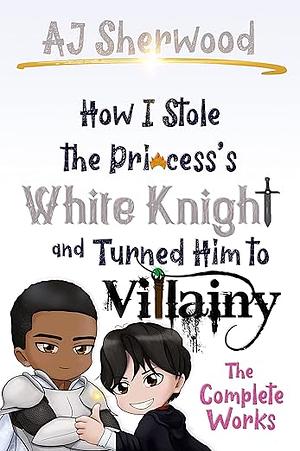 How I Stole The Princess's White Knight and Turned Him to Villainy: The Complete Works  by A.J. Sherwood