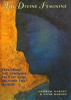 The Divine Feminine: Exploring The Feminine Face of God Around The World by Andrew Harvey, Andrew Harvey, Anne Baring