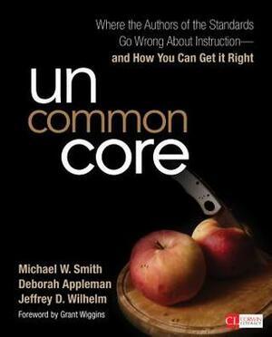 Uncommon Core: Where the Authors of the Standards Go Wrong about Instruction and How You Can Get It Right by Jeffrey D. Wilhelm, Michael W. Smith, Deborah Appleman