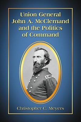 Union General John A. McClernand and the Politics of Command by Christopher C. Meyers