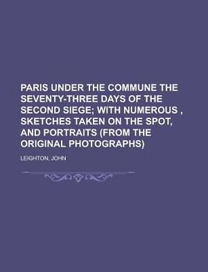 Paris Under the Commune the Seventy-Three Days of the Second Siege; With Numerous, Sketches Taken on the Spot, and Portraits (from the Original Photog by John Leighton