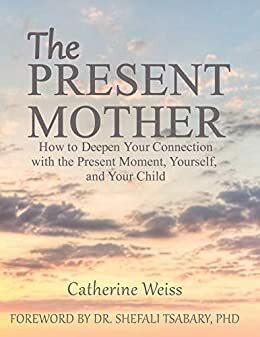 THE PRESENT MOTHER:: How to Deepen Your Connection With the Present Moment, Yourself, and Your Child by Catherine Weiss, Shefali Tsabary