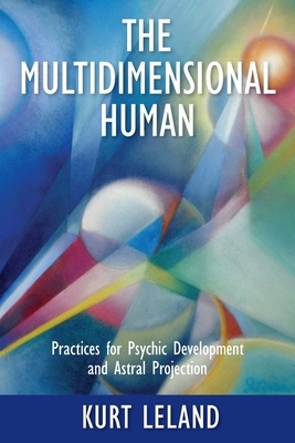 The Multidimensional Human: Practices for Psychic Development and Astral Projection by Kurt Leland