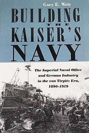 Building the Kaiser's Navy: The Imperial Naval Office and German Industry in the Von Tirpitz Era, 1890-1919 by Gary E. Weir